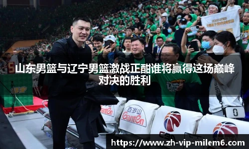 山东男篮与辽宁男篮激战正酣谁将赢得这场巅峰对决的胜利